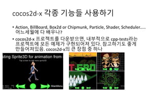 cocos2d-x 각종 기능들 사용하기 
• Action, BillBoard, Box2d or Chipmunk, Particle, Shader, Scheduler..... 
어느세월에 다 배우나? 
• cocos2d-x 프로젝트를 다운받으면, 내부적으로 cpp-tests라는 
프로젝트에 모든 예제가 구현되어져 있다. 참고하기도 좋게 
만들어져있음. cocos2d-x의 큰 장점 중 하나 
 