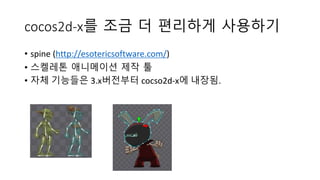 cocos2d-x를 조금 더 편리하게 사용하기 
• spine (http://esotericsoftware.com/) 
• 스켈레톤 애니메이션 제작 툴 
• 자체 기능들은 3.x버전부터 cocso2d-x에 내장됨. 
 
