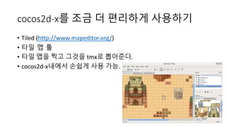 cocos2d-x를 조금 더 편리하게 사용하기 
• Tiled (http://www.mapeditor.org/) 
• 타일 맵 툴 
• 타일 맵을 찍고 그것을 tmx로 뽑아준다. 
• cocos2d-x내에서 손쉽게 사용 가능. 
 