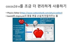 cocos2d-x를 조금 더 편리하게 사용하기 
• Physics Editor (https://www.codeandweb.com/physicseditor) 
• box2d와 chipmunk의 충돌 면을 손쉽게 만들어주는 툴 
 