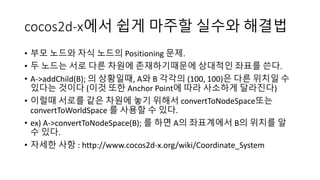 cocos2d-x에서 쉽게 마주할 실수와 해결법 
• 부모 노드와 자식 노드의 Positioning 문제. 
• 두 노드는 서로 다른 차원에 존재하기때문에 상대적인 좌표를 쓴다. 
• A->addChild(B); 의 상황일때, A와 B 각각의 (100, 100)은 다른 위치일 수 
있다는 것이다 (이것 또한 Anchor Point에 따라 사소하게 달라진다) 
• 이럴때 서로를 같은 차원에 놓기 위해서 convertToNodeSpace또는 
convertToWorldSpace 를 사용할 수 있다. 
• ex) A->convertToNodeSpace(B); 를 하면 A의 좌표계에서 B의 위치를 알 
수 있다. 
• 자세한 사항 : http://www.cocos2d-x.org/wiki/Coordinate_System 
 
