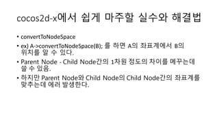 cocos2d-x에서 쉽게 마주할 실수와 해결법 
• convertToNodeSpace 
• ex) A->convertToNodeSpace(B); 를 하면 A의 좌표계에서 B의 
위치를 알 수 있다. 
• Parent Node - Child Node간의 1차원 정도의 차이를 메꾸는데 
쓸 수 있음. 
• 하지만 Parent Node와 Child Node의 Child Node간의 좌표계를 
맞추는데 에러 발생한다. 
 