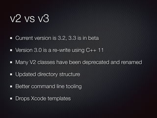 v2 vs v3
Current version is 3.2, 3.3 is in beta
Version 3.0 is a re-write using C++ 11
Many V2 classes have been deprecated and renamed
Updated directory structure
Better command line tooling
Drops Xcode templates
 