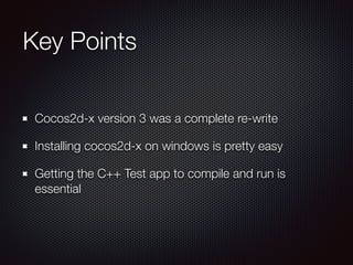 Key Points
Cocos2d-x version 3 was a complete re-write
Installing cocos2d-x on windows is pretty easy
Getting the C++ Test app to compile and run is
essential
 