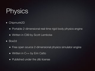Physics
Chipmunk2D
Portable 2-dimensional real-time rigid body physics engine
Written in C99 by Scott Lembcke
Box2d
Free open source 2-dimensional physics simulator engine
Written in C++ by Erin Catto
Published under the zlib license
 