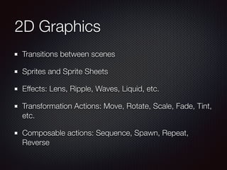 2D Graphics
Transitions between scenes
Sprites and Sprite Sheets
Effects: Lens, Ripple, Waves, Liquid, etc.
Transformation Actions: Move, Rotate, Scale, Fade, Tint,
etc.
Composable actions: Sequence, Spawn, Repeat,
Reverse
 