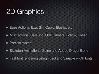 2D Graphics
Ease Actions: Exp, Sin, Cubic, Elastic, etc.
Misc actions: CallFunc, OrbitCamera, Follow, Tween
Particle system
Skeleton Animations: Spine and Adobe DragonBone
Fast font rendering using Fixed and Variable width fonts
 