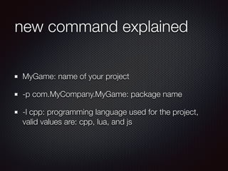 new command explained
MyGame: name of your project
-p com.MyCompany.MyGame: package name
-l cpp: programming language used for the project,
valid values are: cpp, lua, and js
 