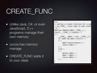 CREATE_FUNC
Unlike Java, C#, or even
JavaScript, C++
programs manage their
own memory
cocos has memory
manage
CREATE_FUNC adds it
to your class
 