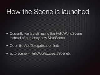How the Scene is launched
Currently we are still using the HelloWorldScene
instead of our fancy new MainScene
Open ﬁle AppDelegate.cpp, ﬁnd:
auto scene = HelloWorld::createScene();
 