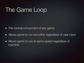 The Game Loop
The central component of any game
Allows game to run smoothly regardless of user input
Allows game to run at same speed regardless of
machine
 