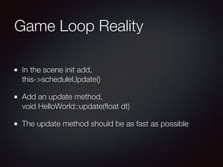 Game Loop Reality
In the scene init add,  
this->scheduleUpdate()
Add an update method,  
void HelloWorld::update(ﬂoat dt)
The update method should be as fast as possible
 
