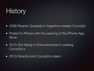 History
2008 Ricardo Quesada in Argentina creates Cocos2d
Ported to iPhone with the opening of the iPhone App
Store
2010 Zhe Wang in China branches it creating
Cocos2d-x
2013 Ricardo joins Cocos2d-x team
 