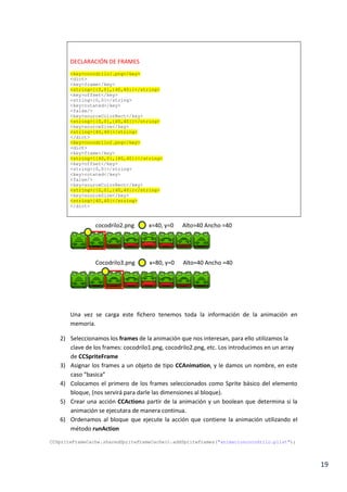 19
</dict>
DECLARACIÓN DE FRAMES
<key>cocodrilo1.png</key>
<dict>
<key>frame</key>
<string>{{0,0},{40,40}}</string>
<key>offset</key>
<string>{0,0}</string>
<key>rotated</key>
<false/>
<key>sourceColorRect</key>
<string>{{0,0},{40,40}}</string>
<key>sourceSize</key>
<string>{40,40}</string>
</dict>
<key>cocodrilo2.png</key>
<dict>
<key>frame</key>
<string>{{40,0},{40,40}}</string>
<key>offset</key>
<string>{0,0}</string>
<key>rotated</key>
<false/>
<key>sourceColorRect</key>
<string>{{0,0},{40,40}}</string>
<key>sourceSize</key>
<string>{40,40}</string>
</dict>
Una vez se carga este fichero tenemos toda la información de la animación en
memoria.
2) Seleccionamos los frames de la animación que nos interesan, para ello utilizamos la
clave de los frames: cocodrilo1.png, cocodrilo2.png, etc. Los introducimos en un array
de CCSpriteFrame
3) Asignar los frames a un objeto de tipo CCAnimation, y le damos un nombre, en este
caso “basica”
4) Colocamos el primero de los frames seleccionados como Sprite básico del elemento
bloque, (nos servirá para darle las dimensiones al bloque).
5) Crear una acción CCAction a partir de la animación y un boolean que determina si la
animación se ejecutara de manera continua.
6) Ordenamos al bloque que ejecute la acción que contiene la animación utilizando el
método runAction
cocodrilo2.png x=40, y=0 Alto=40 Ancho =40
Cocodrilo3.png x=80, y=0 Alto=40 Ancho =40
 