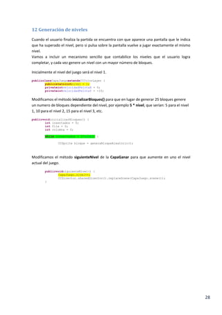28
11 Condición y pantalla de ganar.
Al igual que hicimos en la CapaPerder vamos a crear una nueva capa CapaGanar, debe de ser
idéntica a la anterior pero en este caso tendrá en fondo verde y la letra blanca y le dirá al
usuario que ha ganado la partida.
public class CapaGanar extends CCColorLayer {
protected CapaGanar(ccColor4B color) {
super(color);
this.setIsTouchEnabled(true);
CGSize winSize = CCDirector.sharedDirector().displaySize();
CCLabel texto = CCLabel.makeLabel("Siguiente Nivel", "DroidSans", 32);
texto.setColor(ccColor3B.ccWHITE);
texto.setPosition(winSize.width / 2.0f, winSize.height / 2.0f);
addChild(texto);
this.runAction(CCSequence.actions(CCDelayTime.action(3.0f),
CCCallFunc.action(this, "siguienteNivel")));
}
public static CCScene scene() {
CCScene scene = CCScene.node();
CapaGanar capaSiguienteNivel =
new CapaGanar(ccColor4B.ccc4(0, 255, 0, 100));
scene.addChild(capaSiguienteNivel);
return scene;
}
public void siguienteNivel() {
CCDirector.sharedDirector().replaceScene(CapaJuego.scene());
}
@Override
public boolean ccTouchesEnded(MotionEvent event) {
siguienteNivel();
return true;
}
}
Incluiremos un sistema muy similar al visto anteriormente que índice si el usuario ha ganado,
para ello Implementamos una comprobación al final el método gameLogic() que compruebe
que si queda algún bloque sin destruir en la lista de bloques.
if (pelota.getPosition().y < 50){
CCDirector.sharedDirector().replaceScene(CapaPerder.scene());
}
if (listaBloques.size() == 0){
CCDirector.sharedDirector().replaceScene(CapaGanar.scene());
}
}
 