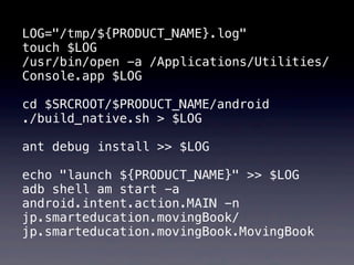 LOG="/tmp/${PRODUCT_NAME}.log"
touch $LOG
/usr/bin/open -a /Applications/Utilities/
Console.app $LOG

cd $SRCROOT/$PRODUCT_NAME/android
./build_native.sh > $LOG

ant debug install >> $LOG

echo "launch ${PRODUCT_NAME}" >> $LOG
adb shell am start -a
android.intent.action.MAIN -n
jp.smarteducation.movingBook/
jp.smarteducation.movingBook.MovingBook
 