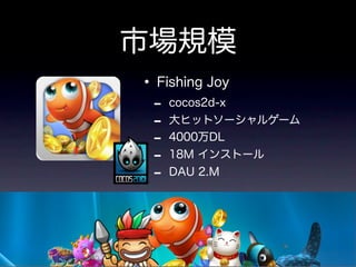 市場規模
• Fishing Joy
 -   cocos2d-x
 -   大ヒットソーシャルゲーム
 -   4000万DL
 -   18M インストール
 -   DAU 2.M
 
