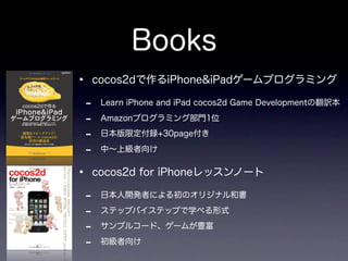 Books
•   cocos2dで作るiPhone&iPadゲームプログラミング

-    Learn iPhone and iPad cocos2d Game Developmentの翻訳本

-    Amazonプログラミング部門1位

-    日本版限定付録+30page付き

-    中∼上級者向け


•   cocos2d for iPhoneレッスンノート

-    日本人開発者による初のオリジナル和書

-    ステップバイステップで学べる形式

-    サンプルコード、ゲームが豊富

-    初級者向け
 