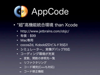 AppCode
•   超 高機能統合環境 than Xcode
•   http://www.jetbrains.com/objc/
•   有償：$99
•   Ｍac専用
•   cocos2d, Kobold2Dビルド対応!!
•   シミュレーター、実機デバッグ対応
•   コーディング環境が充実
    -   変数、関数の参照先一覧
    -   リファクタリング
    -   コード補完(C++も対応)
    -   コード修正機能
 