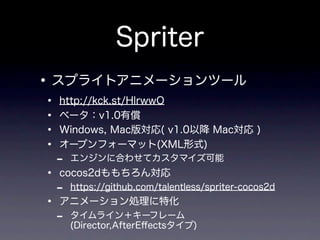 Spriter
• スプライトアニメーションツール
•   http://kck.st/HlrwwO
•   ベータ：v1.0有償
•   Windows, Mac版対応( v1.0以降 Mac対応 )
•   オープンフォーマット(XML形式)
    -   エンジンに合わせてカスタマイズ可能
•   cocos2dももちろん対応
    -   https://github.com/talentless/spriter-cocos2d
•   アニメーション処理に特化
    -   タイムライン＋キーフレーム
        (Director,AfterEﬀectsタイプ)
 