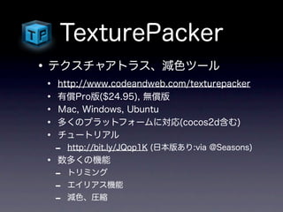 TexturePacker
• テクスチャアトラス、減色ツール
•   http://www.codeandweb.com/texturepacker
•   有償Pro版($24.95), 無償版
•   Ｍac, Windows, Ubuntu
•   多くのプラットフォームに対応(cocos2d含む)
•   チュートリアル
    -   http://bit.ly/JQop1K (日本版あり:via @Seasons)
•   数多くの機能
    -   トリミング
    -   エイリアス機能
    -   減色、圧縮
 