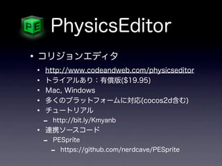 PhysicsEditor
• コリジョンエディタ
•   http://www.codeandweb.com/physicseditor
•   トライアルあり：有償版($19.95)
•   Ｍac, Windows
•   多くのプラットフォームに対応(cocos2d含む)
•   チュートリアル
    -   http://bit.ly/Kmyanb
•   連携ソースコード
    -   PESprite
        -   https://github.com/nerdcave/PESprite
 