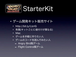 StarterKit
• ゲーム開発キット販売サイト
•   http://bit.ly/LlzriG
•   有償(キットごとに値付けが異なる)
•   Ｍac
•   ゲームを手軽に作りたい人
•   ゲームのコードを読んでみたい人
    - Angry Bird風ゲーム
    - Flight Control風ゲーム
 