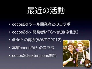 最近の活動
• cocos2d ツール開発者とのコラボ
• cocos2d-x 開発者MTGへ参加(＠北京）
• @riqとの再会(WWDC2012)
• 本家cocos2dとのコラボ
• cocos2d-extensions開発
 