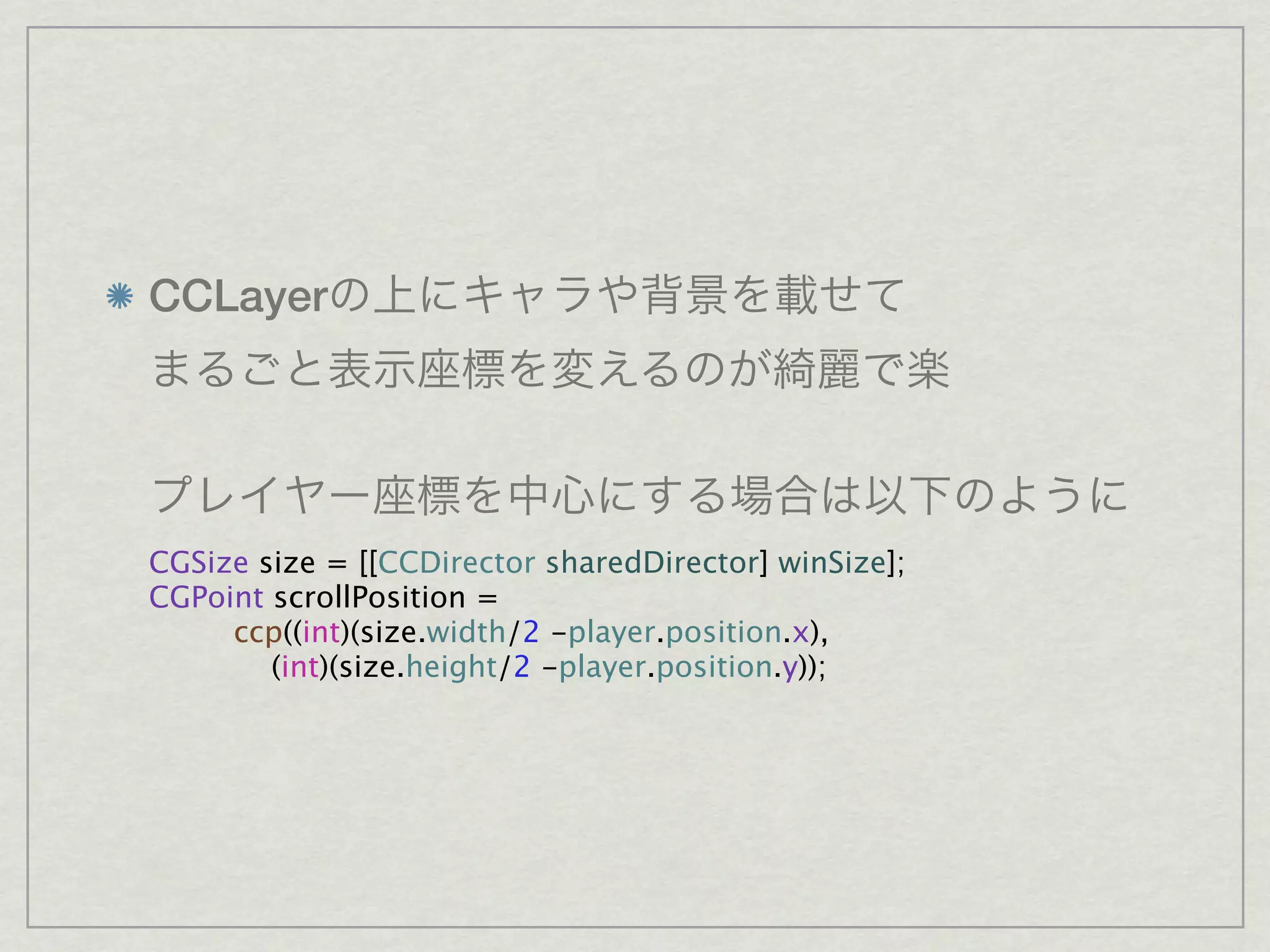 CCLayer




CGSize size = [[CCDirector sharedDirector] winSize];
CGPoint scrollPosition =
     ccp((int)(size.width/2 -player.position.x),
        (int)(size.height/2 -player.position.y));
 