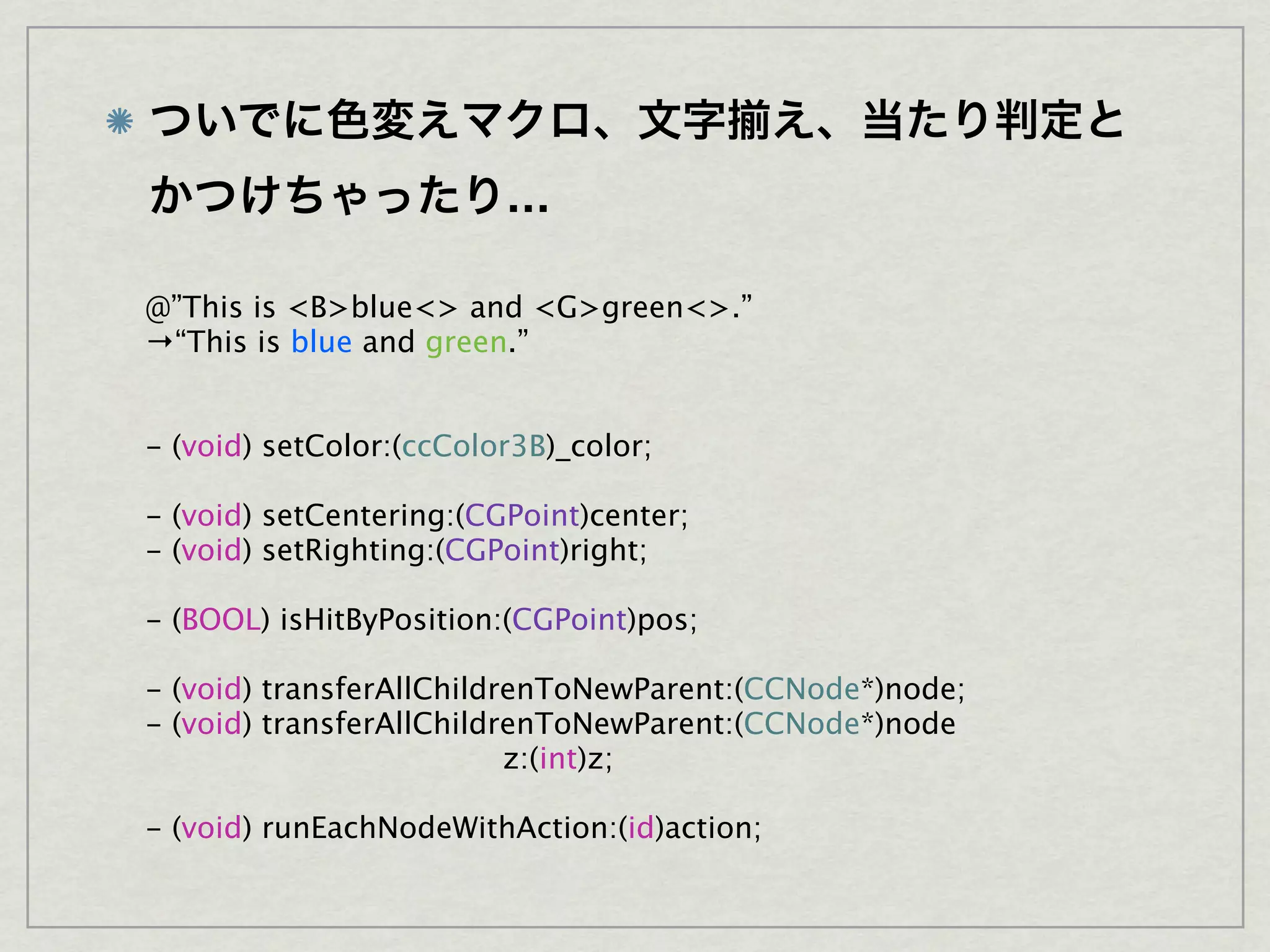 …

@”This is <B>blue<> and <G>green<>.”
→“This is blue and green.”


- (void) setColor:(ccColor3B)_color;

- (void) setCentering:(CGPoint)center;
- (void) setRighting:(CGPoint)right;

- (BOOL) isHitByPosition:(CGPoint)pos;

- (void) transferAllChildrenToNewParent:(CCNode*)node;
- (void) transferAllChildrenToNewParent:(CCNode*)node
                          z:(int)z;

- (void) runEachNodeWithAction:(id)action;
 