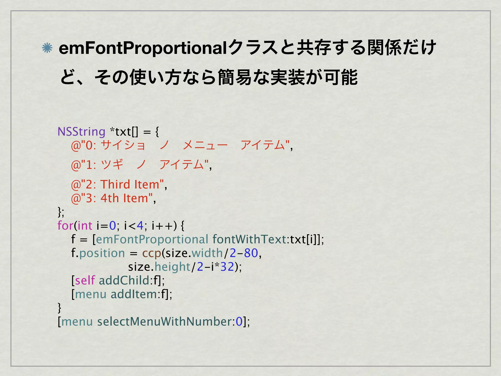 emFontProportional



NSString *txt[] = {

 @"0:                                  ",

 @"1:                   ",

 @"2: Third Item",

 @"3: 4th Item",
};
for(int i=0; i<4; i++) {

 f = [emFontProportional fontWithText:txt[i]];

 f.position = ccp(size.width/2-80,
              size.height/2-i*32);

 [self addChild:f];

 [menu addItem:f];
}
[menu selectMenuWithNumber:0];
 