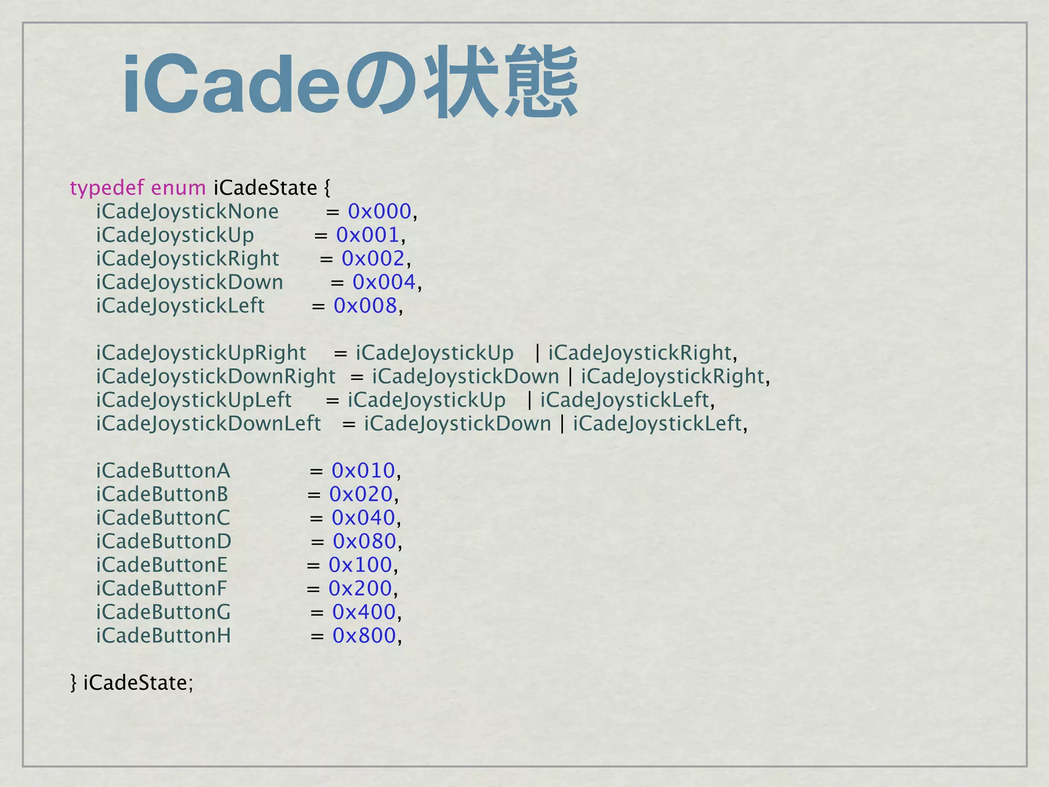 iCade
typedef enum iCadeState {
   iCadeJoystickNone    = 0x000,
   iCadeJoystickUp     = 0x001,
   iCadeJoystickRight  = 0x002,
   iCadeJoystickDown     = 0x004,
   iCadeJoystickLeft  = 0x008,

  iCadeJoystickUpRight = iCadeJoystickUp | iCadeJoystickRight,
  iCadeJoystickDownRight = iCadeJoystickDown | iCadeJoystickRight,
  iCadeJoystickUpLeft  = iCadeJoystickUp | iCadeJoystickLeft,
  iCadeJoystickDownLeft = iCadeJoystickDown | iCadeJoystickLeft,

  iCadeButtonA       = 0x010,
  iCadeButtonB       = 0x020,
  iCadeButtonC       = 0x040,
  iCadeButtonD       = 0x080,
  iCadeButtonE       = 0x100,
  iCadeButtonF       = 0x200,
  iCadeButtonG       = 0x400,
  iCadeButtonH       = 0x800,

} iCadeState;
 