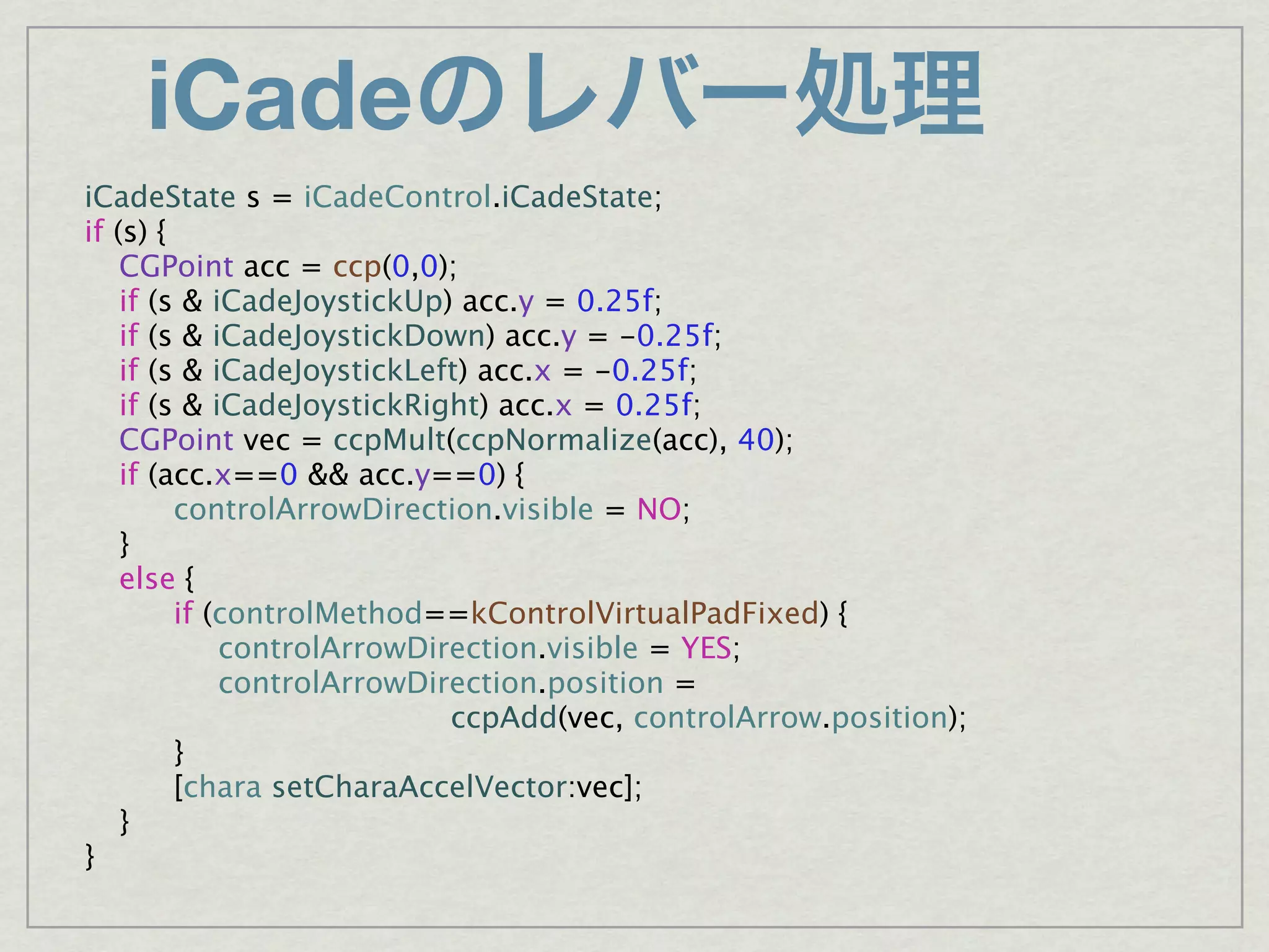 iCade
iCadeState s = iCadeControl.iCadeState;
if (s) {

 CGPoint acc = ccp(0,0);

 if (s & iCadeJoystickUp) acc.y = 0.25f;

 if (s & iCadeJoystickDown) acc.y = -0.25f;

 if (s & iCadeJoystickLeft) acc.x = -0.25f;

 if (s & iCadeJoystickRight) acc.x = 0.25f;

 CGPoint vec = ccpMult(ccpNormalize(acc), 40);

 if (acc.x==0 && acc.y==0) {

 
      controlArrowDirection.visible = NO;

 }

 else {

 
      if (controlMethod==kControlVirtualPadFixed) {

 
      
 controlArrowDirection.visible = YES;

 
      
 controlArrowDirection.position =
                           ccpAdd(vec, controlArrow.position);

 
      }

 
      [chara setCharaAccelVector:vec];

 }
}
 