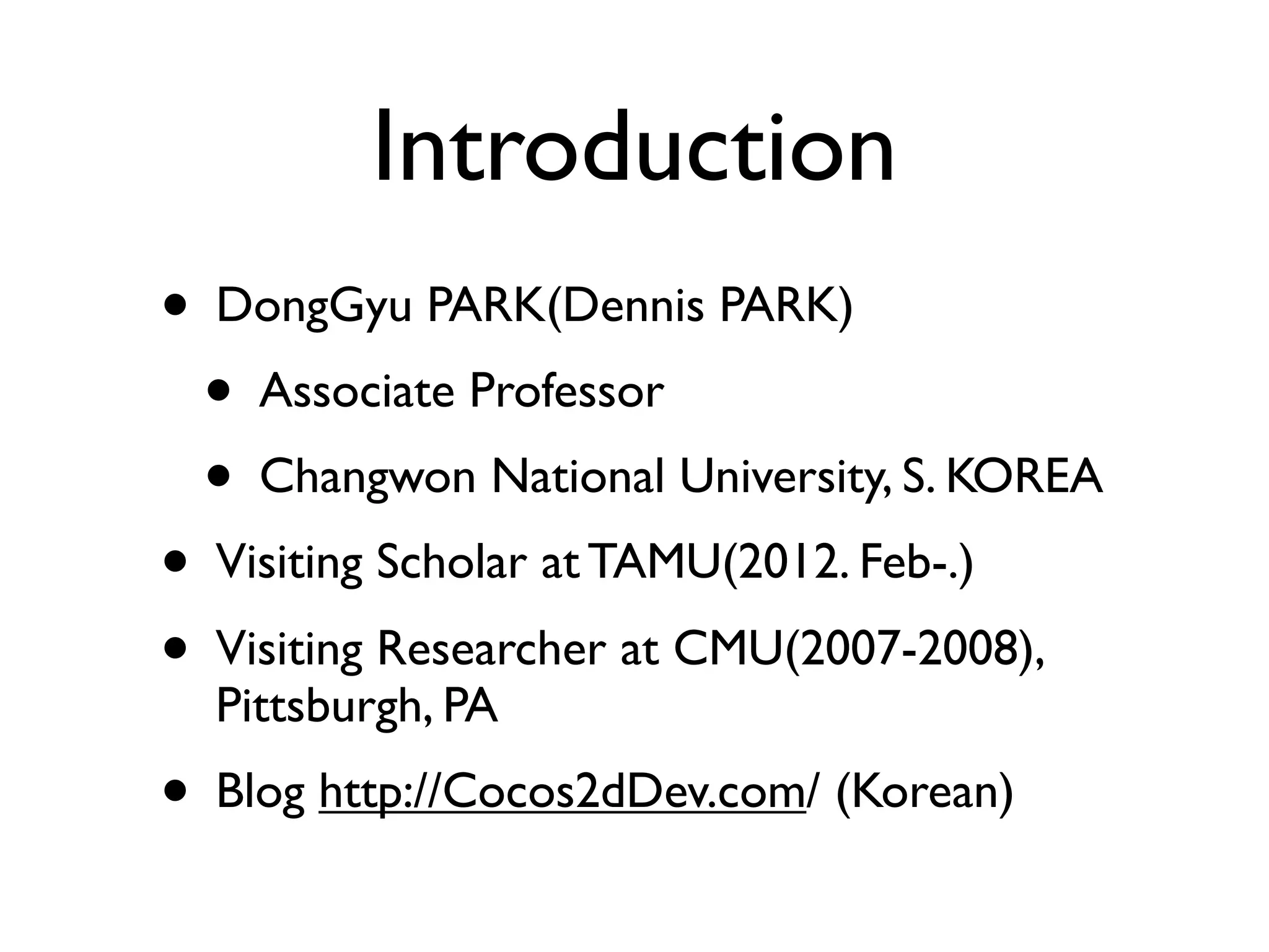 Introduction
• DongGyu PARK(Dennis PARK)
  • Associate Professor
  • Changwon National University, S. KOREA
• Visiting Scholar at TAMU(2012. Feb-.)
• Visiting Researcher at CMU(2007-2008),
  Pittsburgh, PA
• Blog http://Cocos2dDev.com/ (Korean)
 