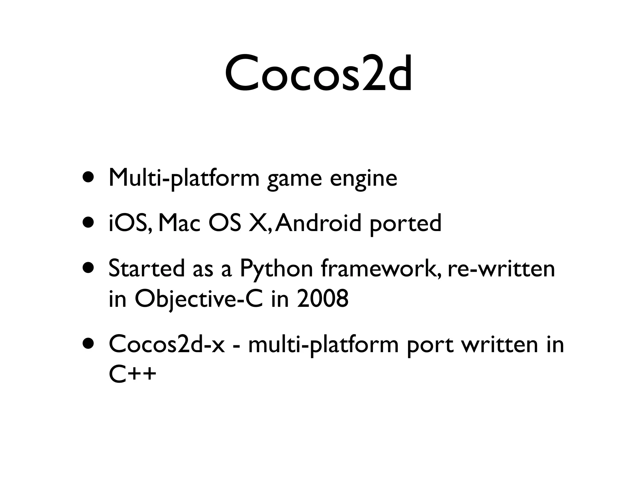 Cocos2d
• Multi-platform game engine
• iOS, Mac OS X, Android ported
• Started as a Python framework, re-written
  in Objective-C in 2008
• Cocos2d-x - multi-platform port written in
  C++
 