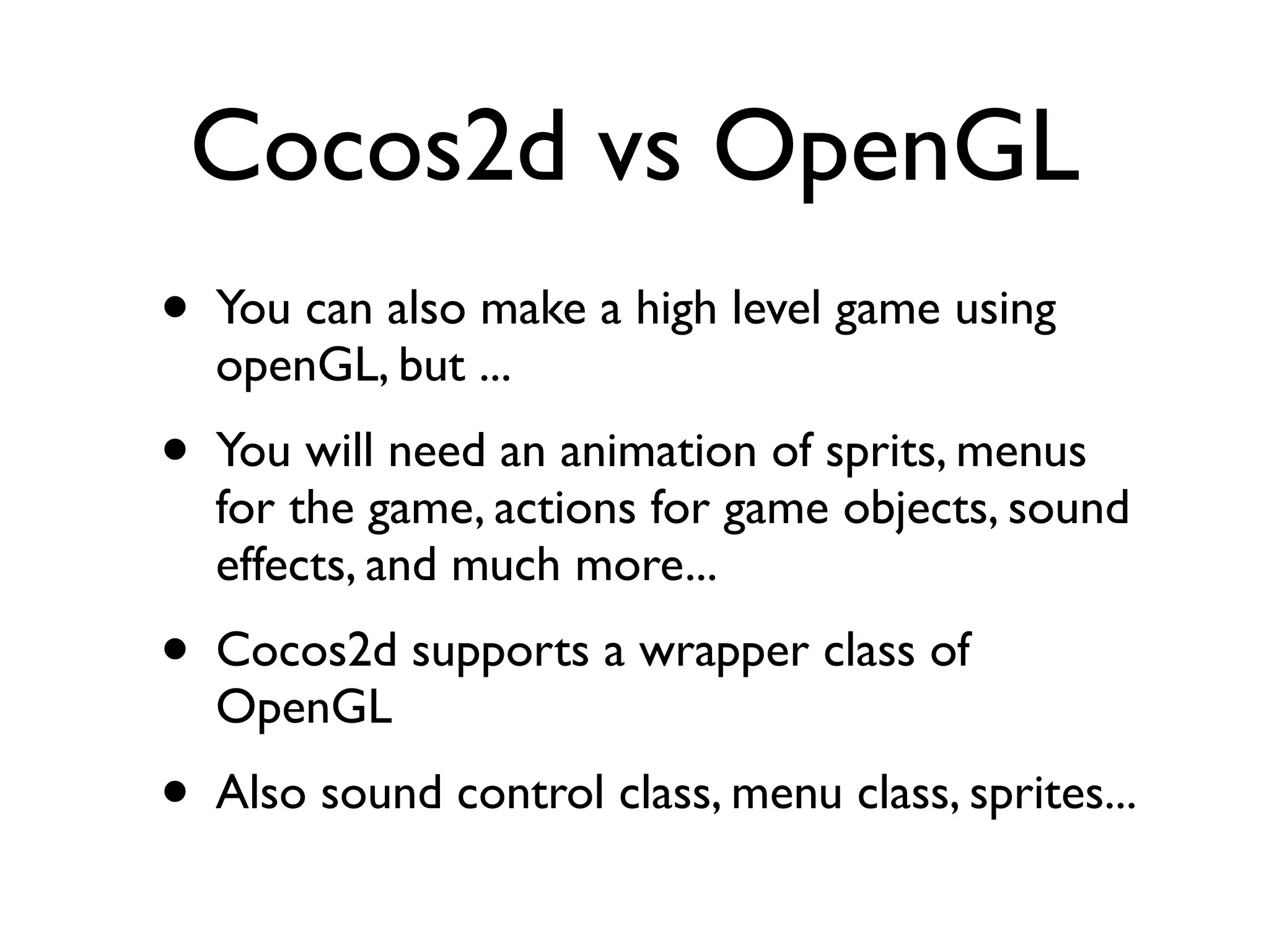 Cocos2d vs OpenGL
• You can also make a high level game using
  openGL, but ...
• You will need an animation of sprits, menus
  for the game, actions for game objects, sound
  effects, and much more...
• Cocos2d supports a wrapper class of
  OpenGL
• Also sound control class, menu class, sprites...
 