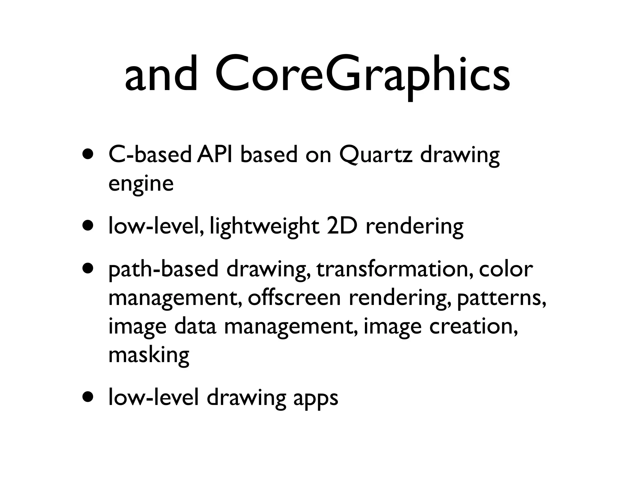 and CoreGraphics
• C-based API based on Quartz drawing
  engine
• low-level, lightweight 2D rendering
• path-based drawing, transformation, color
  management, offscreen rendering, patterns,
  image data management, image creation,
  masking
• low-level drawing apps
 