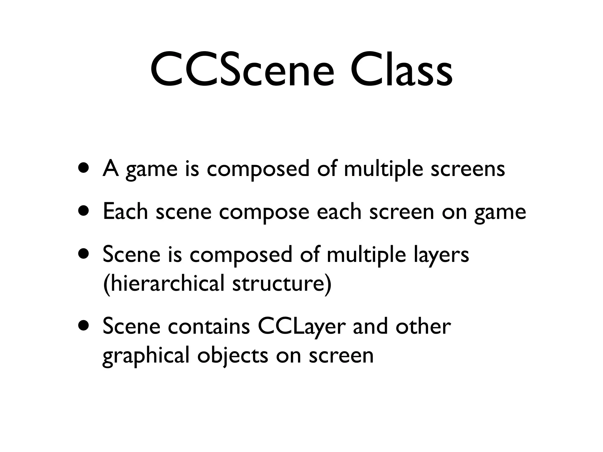 CCScene Class
• A game is composed of multiple screens
• Each scene compose each screen on game
• Scene is composed of multiple layers
  (hierarchical structure)
• Scene contains CCLayer and other
  graphical objects on screen
 