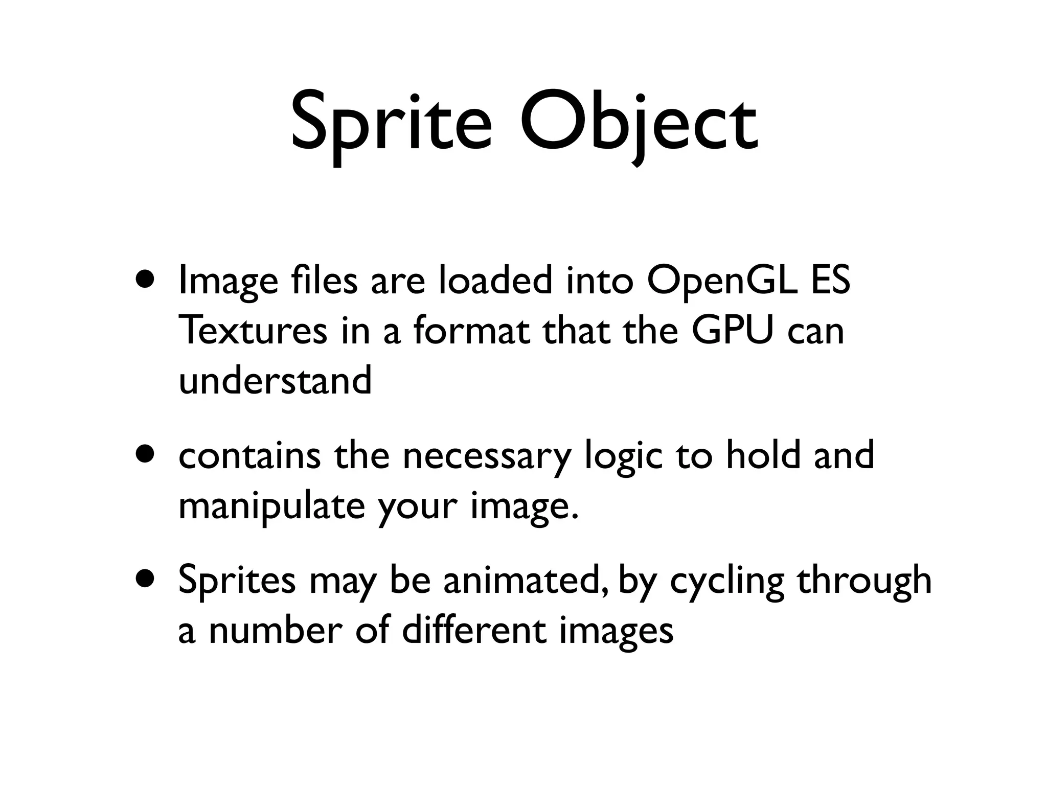 Sprite Object
• Image ﬁles are loaded into OpenGL ES
  Textures in a format that the GPU can
  understand
• contains the necessary logic to hold and
  manipulate your image.
• Sprites may be animated, by cycling through
  a number of different images
 