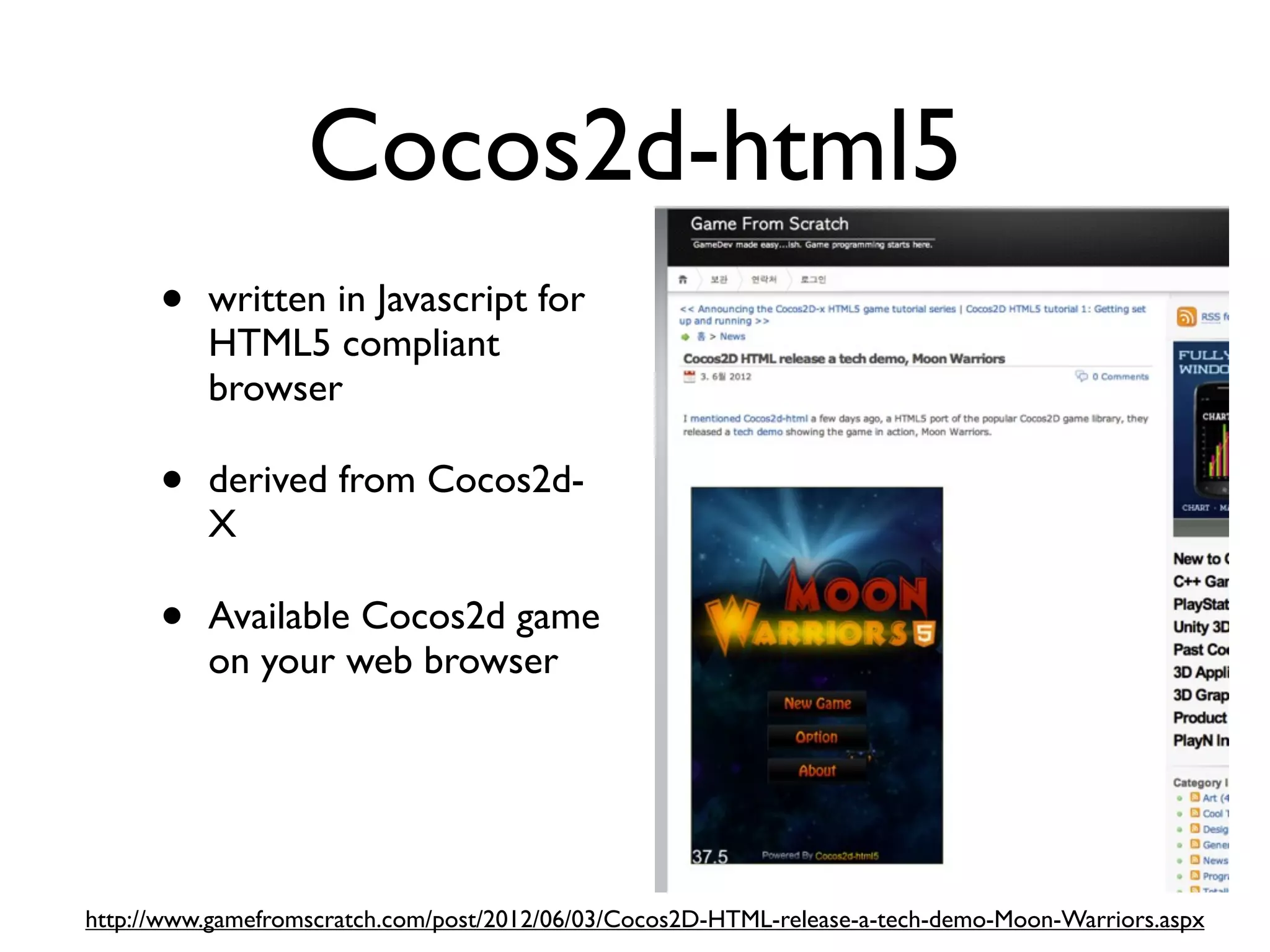 Cocos2d-html5
      •   written in Javascript for
          HTML5 compliant
          browser

      •   derived from Cocos2d-
          X

      •   Available Cocos2d game
          on your web browser




http://www.gamefromscratch.com/post/2012/06/03/Cocos2D-HTML-release-a-tech-demo-Moon-Warriors.aspx
 