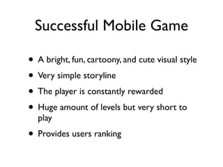Successful Mobile Game

• A bright, fun, cartoony, and cute visual style
• Very simple storyline
• The player is constantly rewarded
• Huge amount of levels but very short to
  play
• Provides users ranking
 