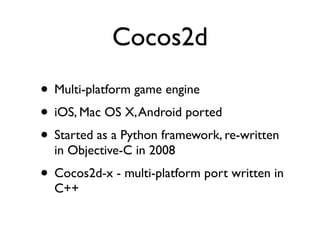 Cocos2d
• Multi-platform game engine
• iOS, Mac OS X, Android ported
• Started as a Python framework, re-written
  in Objective-C in 2008
• Cocos2d-x - multi-platform port written in
  C++
 