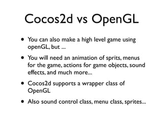 Cocos2d vs OpenGL
• You can also make a high level game using
  openGL, but ...
• You will need an animation of sprits, menus
  for the game, actions for game objects, sound
  effects, and much more...
• Cocos2d supports a wrapper class of
  OpenGL
• Also sound control class, menu class, sprites...
 
