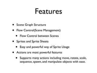 Features
•   Scene Graph Structure
•   Flow Control(Scene Management)
    •   Flow Control between Scenes
•   Sprites and Sprite Sheets
    •   Easy and powerful way of Sprite Usage
•   Actions are most powerful features
    •   Supports many actions including move, rotate, scale,
        sequence, spawn, and manipulate objects with ease.
 
