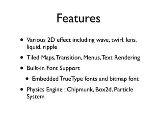 Features
• Various 2D effect including wave, twirl, lens,
  liquid, ripple
• Tiled Maps, Transition, Menus, Text Rendering
• Built-in Font Support
  • Embedded TrueType fonts and bitmap font
• Physics Engine : Chipmunk, Box2d, Particle
  System
 