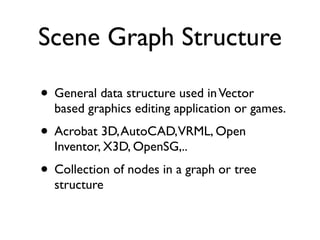 Scene Graph Structure

• General data structure used in Vector
  based graphics editing application or games.
• Acrobat 3D, AutoCAD,VRML, Open
  Inventor, X3D, OpenSG,..
• Collection of nodes in a graph or tree
  structure
 