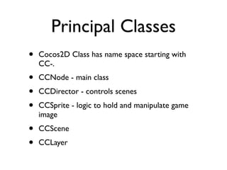 Principal Classes
•   Cocos2D Class has name space starting with
    CC-.
•   CCNode - main class
•   CCDirector - controls scenes
•   CCSprite - logic to hold and manipulate game
    image
•   CCScene
•   CCLayer
 