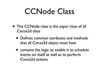 CCNode Class
• The CCNode class is the super class of all
  Cocos2d class
  • Deﬁnes common attributes and methods
    that all Cocos2d object must have
  • contains the logic to enable it to schedule
    events on itself as well as to perform
    Cocos2d actions
 
