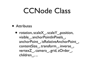 CCNode Class
• Attributes
 • rotation, scaleX_, scaleY_,position,
    visible_, anchorPointInPixels_,
    anchorPoint_, isRelativeAnchorPoint_,
    contentSize_, transform_, inverse_,
    vertexZ_, camera_, grid, zOrder_,
    children_, ...
 