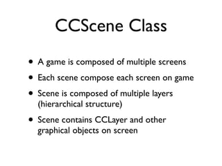 CCScene Class
• A game is composed of multiple screens
• Each scene compose each screen on game
• Scene is composed of multiple layers
  (hierarchical structure)
• Scene contains CCLayer and other
  graphical objects on screen
 